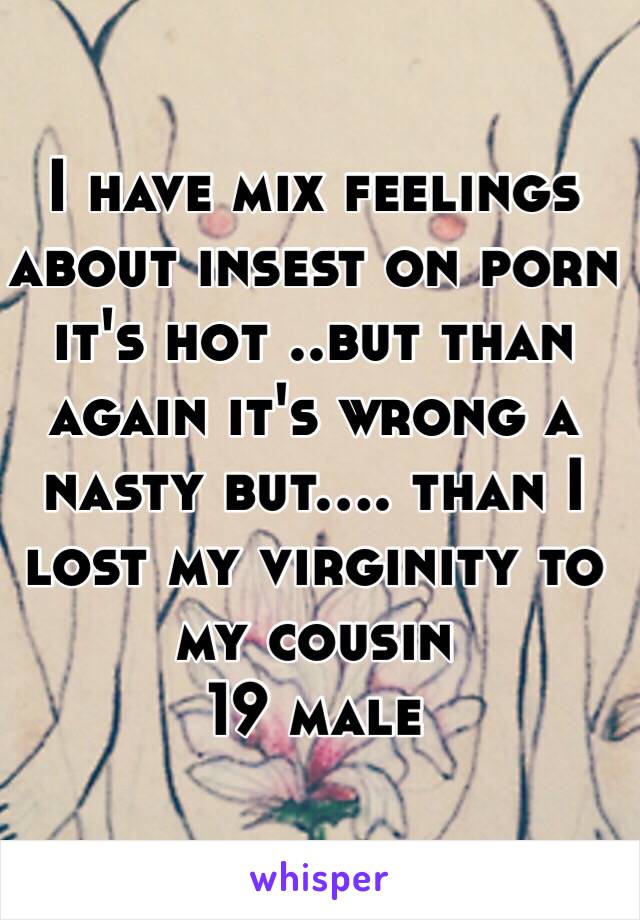 I have mix feelings about insest on porn it's hot ..but than again it's wrong a nasty but.... than I lost my virginity to my cousin
19 male