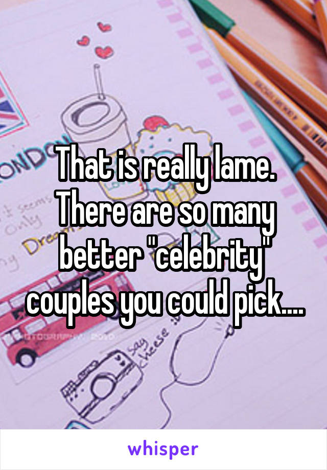 That is really lame. There are so many better "celebrity" couples you could pick....