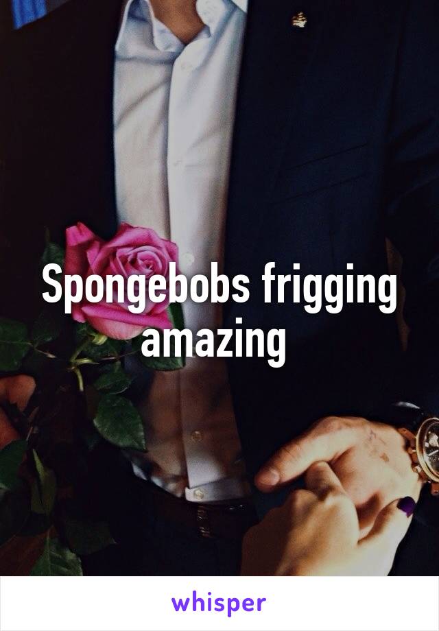 Spongebobs frigging amazing 