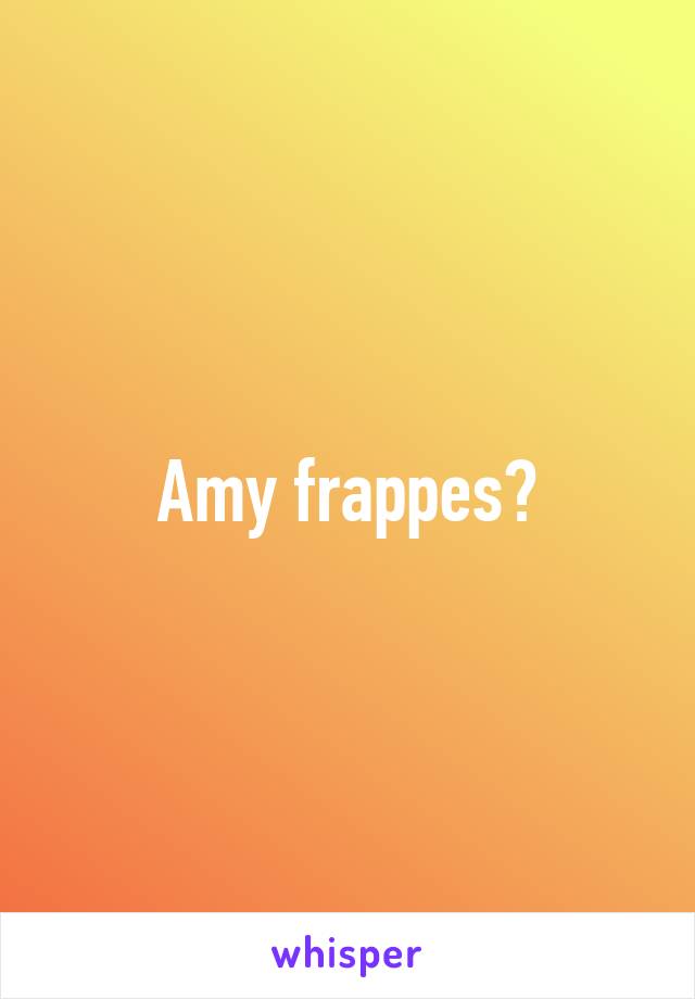 Amy frappes?