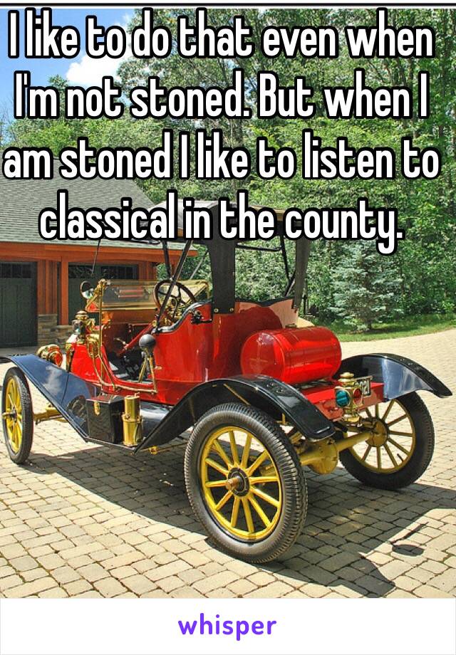 I like to do that even when I'm not stoned. But when I am stoned I like to listen to classical in the county. 