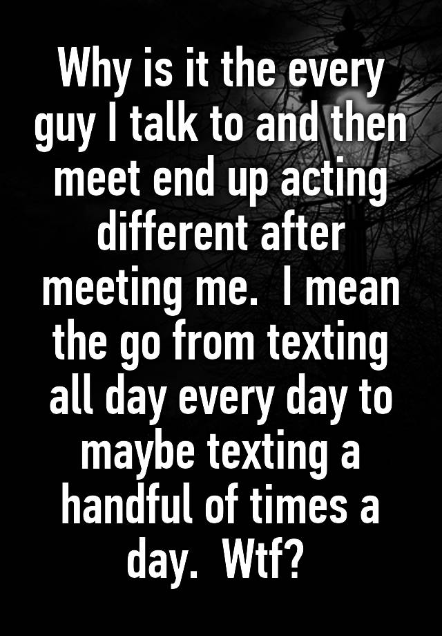 why-is-it-the-every-guy-i-talk-to-and-then-meet-end-up-acting-different