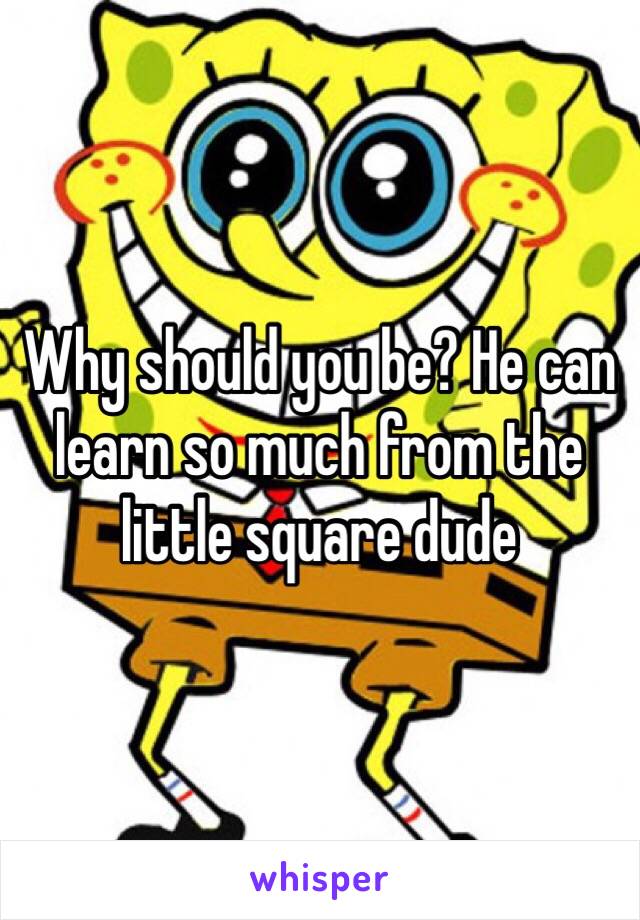 Why should you be? He can learn so much from the little square dude