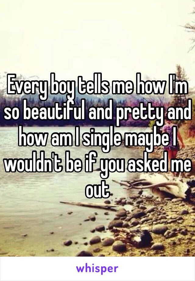 Every boy tells me how I'm so beautiful and pretty and how am I single maybe I wouldn't be if you asked me out 