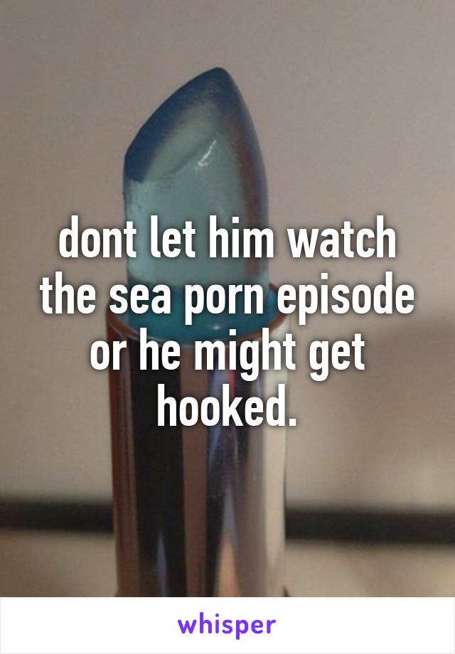 dont let him watch the sea porn episode or he might get hooked.