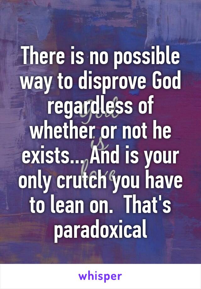 There is no possible way to disprove God regardless of whether or not he exists... And is your only crutch you have to lean on.  That's paradoxical