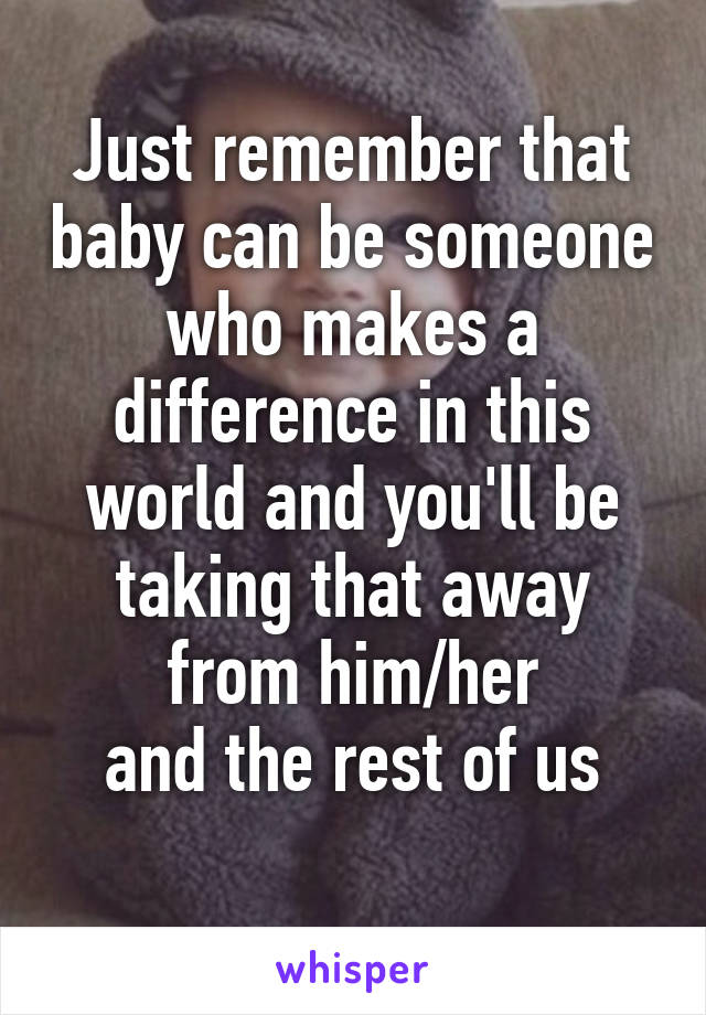 Just remember that baby can be someone who makes a difference in this world and you'll be taking that away from him/her
 and the rest of us 
