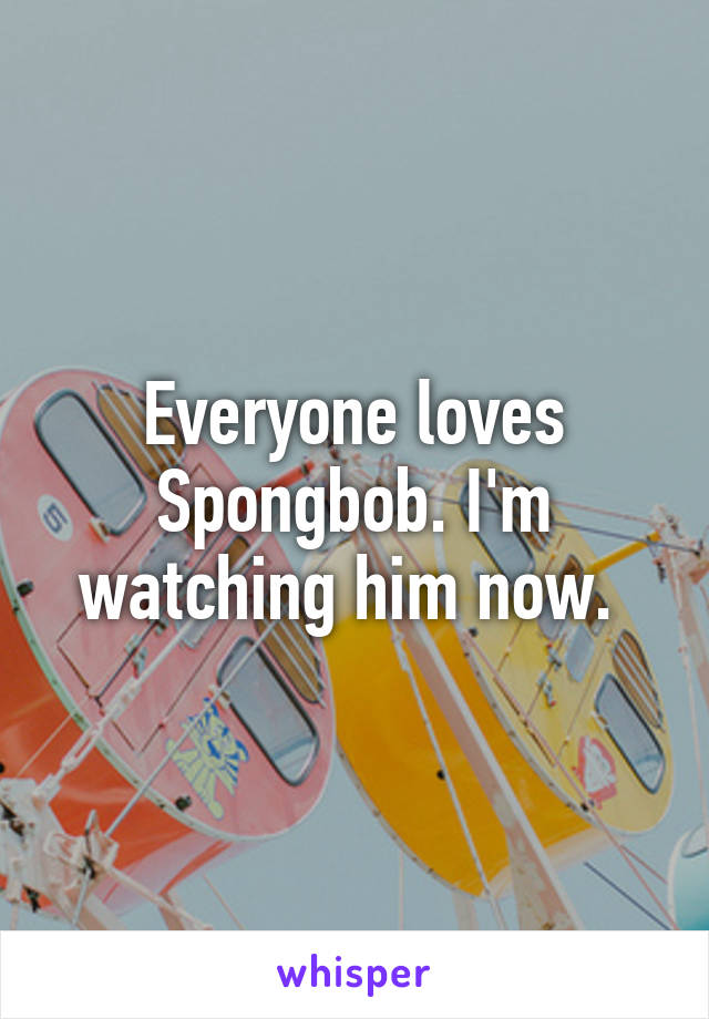 Everyone loves Spongbob. I'm watching him now. 