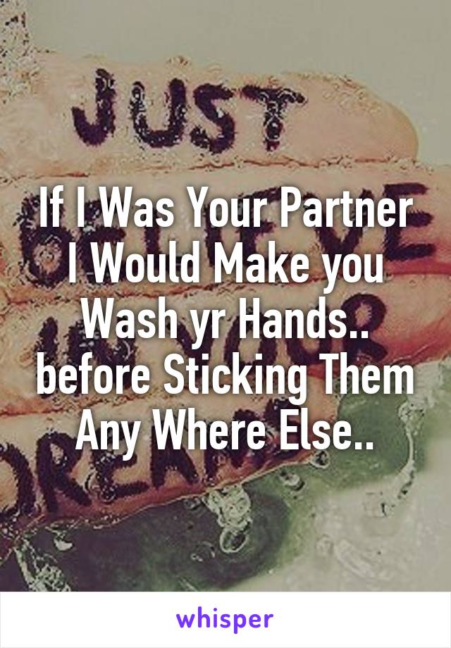 If I Was Your Partner I Would Make you Wash yr Hands.. before Sticking Them Any Where Else..