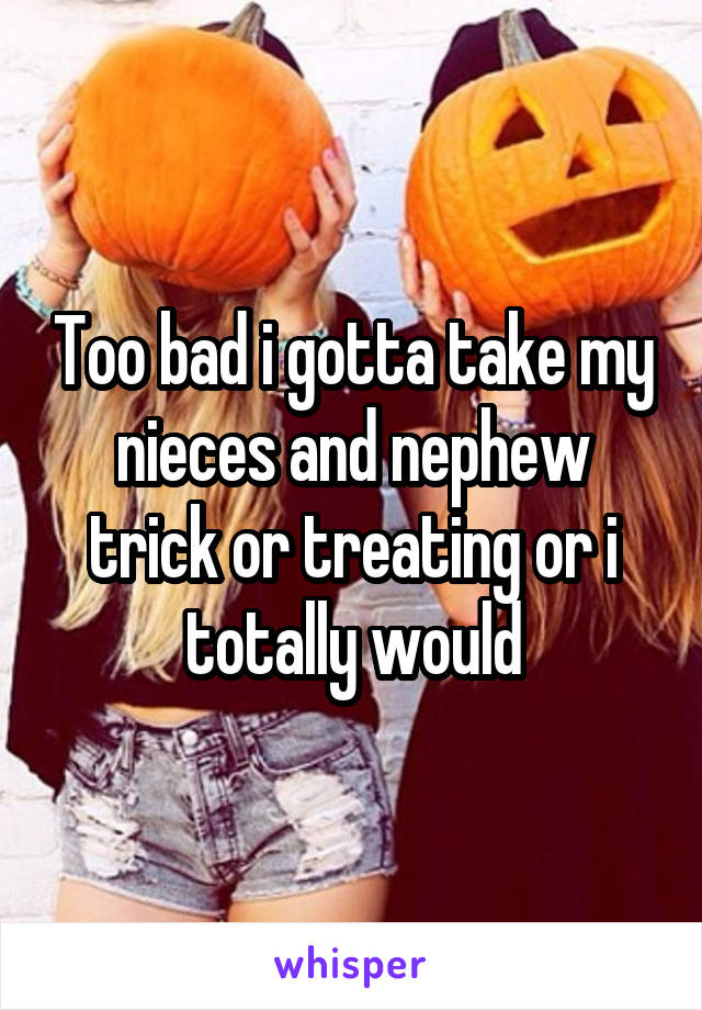 Too bad i gotta take my nieces and nephew trick or treating or i totally would