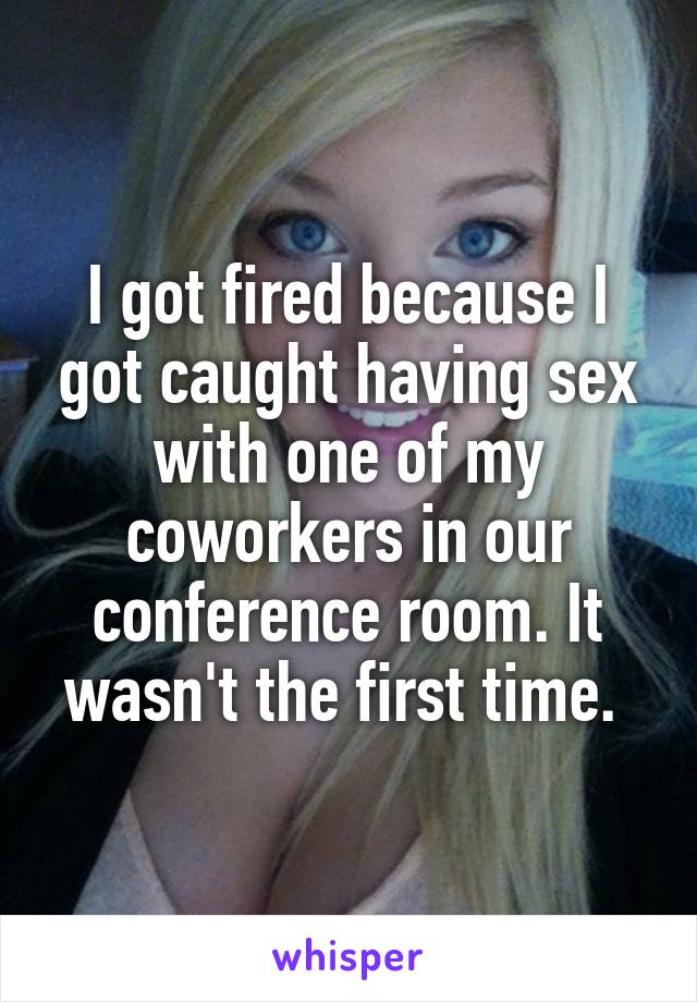 I got fired because I got caught having sex with one of my coworkers in our conference room. It wasn't the first time. 