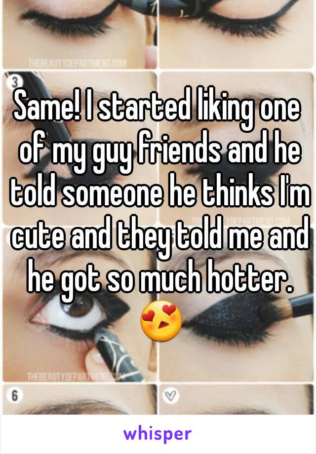 Same! I started liking one of my guy friends and he told someone he thinks I'm cute and they told me and he got so much hotter. 😍