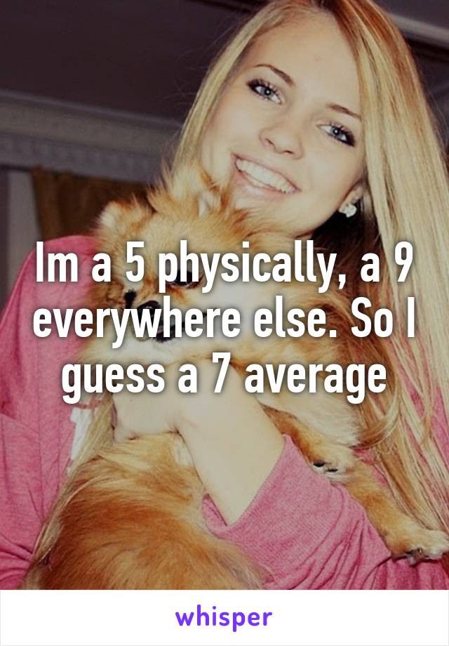 Im a 5 physically, a 9 everywhere else. So I guess a 7 average