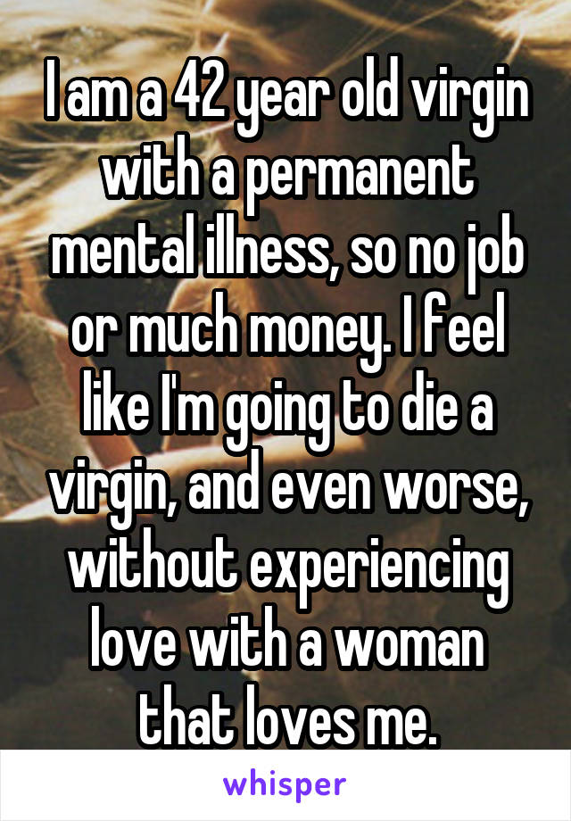 I am a 42 year old virgin with a permanent mental illness, so no job or much money. I feel like I'm going to die a virgin, and even worse, without experiencing love with a woman that loves me.