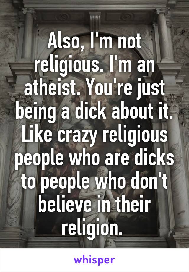 Also, I'm not religious. I'm an atheist. You're just being a dick about it. Like crazy religious people who are dicks to people who don't believe in their religion. 