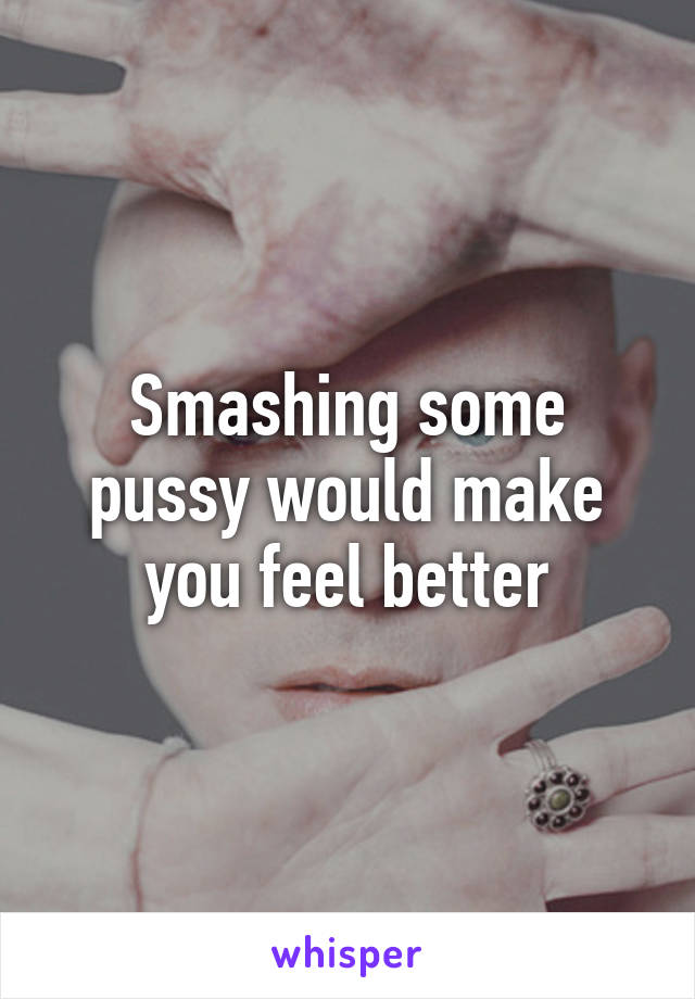 Smashing some pussy would make you feel better