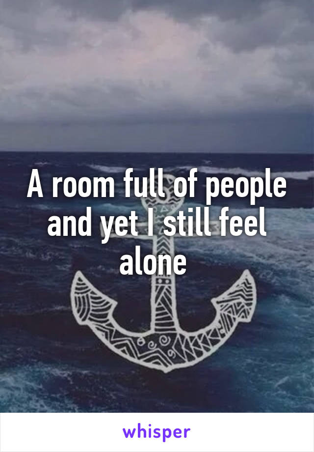 A room full of people and yet I still feel alone 