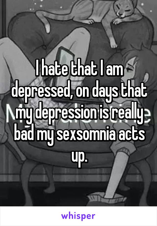 I hate that I am depressed, on days that my depression is really bad my sexsomnia acts up.