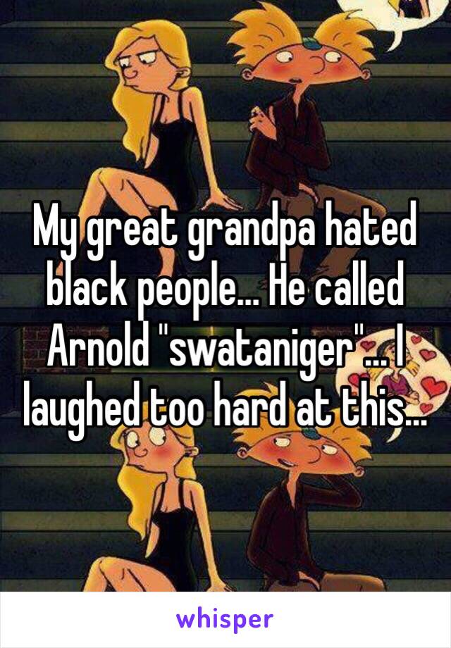 My great grandpa hated black people... He called Arnold "swataniger"... I laughed too hard at this...