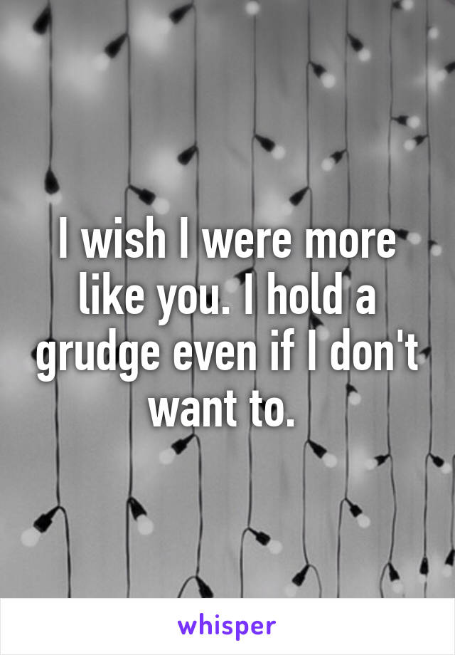 I wish I were more like you. I hold a grudge even if I don't want to. 