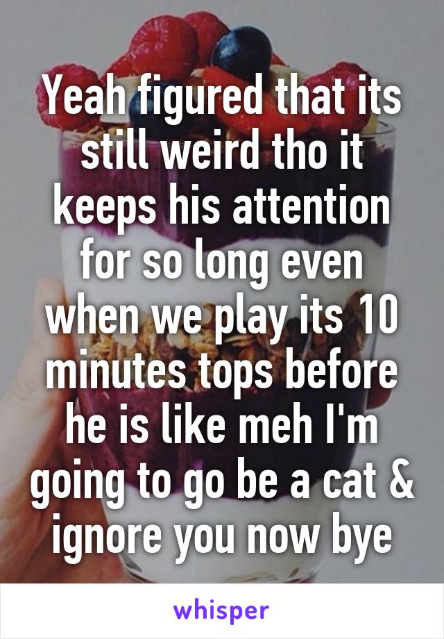 Yeah figured that its still weird tho it keeps his attention for so long even when we play its 10 minutes tops before he is like meh I'm going to go be a cat & ignore you now bye