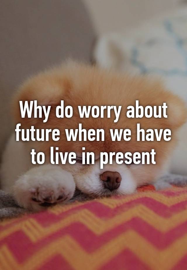 why-do-worry-about-future-when-we-have-to-live-in-present