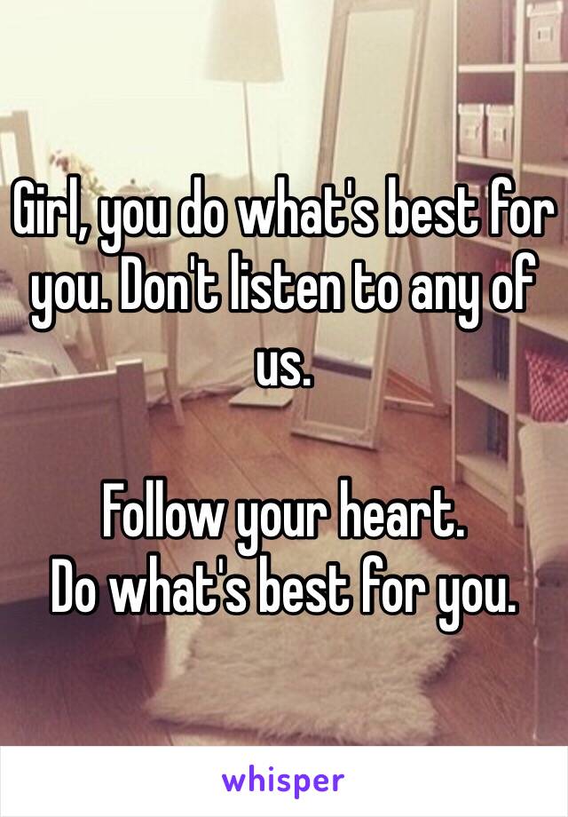 Girl, you do what's best for you. Don't listen to any of us. 

Follow your heart. 
Do what's best for you. 