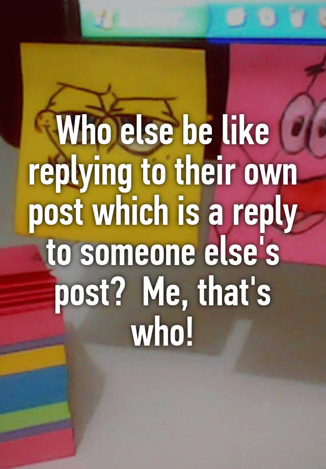 who-else-be-like-replying-to-their-own-post-which-is-a-reply-to-someone