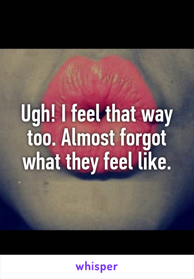 Ugh! I feel that way too. Almost forgot what they feel like.