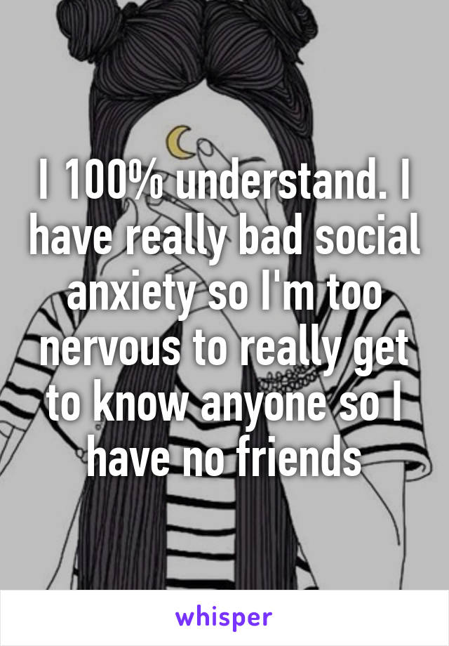 I 100% understand. I have really bad social anxiety so I'm too nervous to really get to know anyone so I have no friends