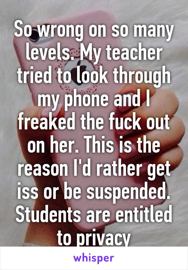 So wrong on so many levels. My teacher tried to look through my phone and I freaked the fuck out on her. This is the reason I'd rather get iss or be suspended. Students are entitled to privacy