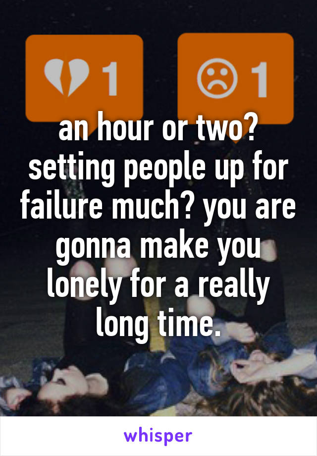 an hour or two? setting people up for failure much? you are gonna make you lonely for a really long time.