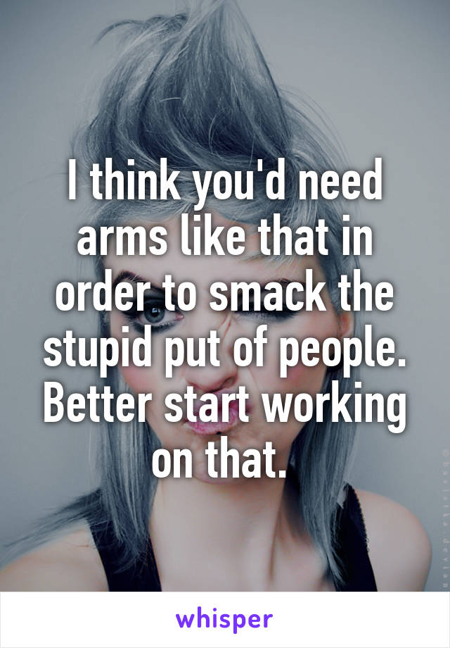 I think you'd need arms like that in order to smack the stupid put of people. Better start working on that. 