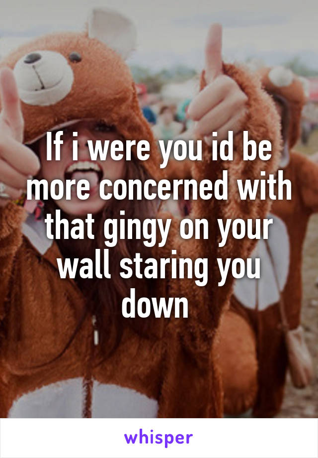 If i were you id be more concerned with that gingy on your wall staring you down 