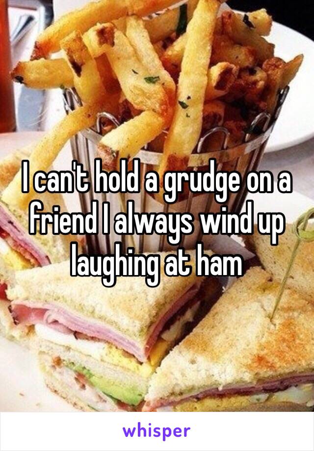 I can't hold a grudge on a friend I always wind up laughing at ham 