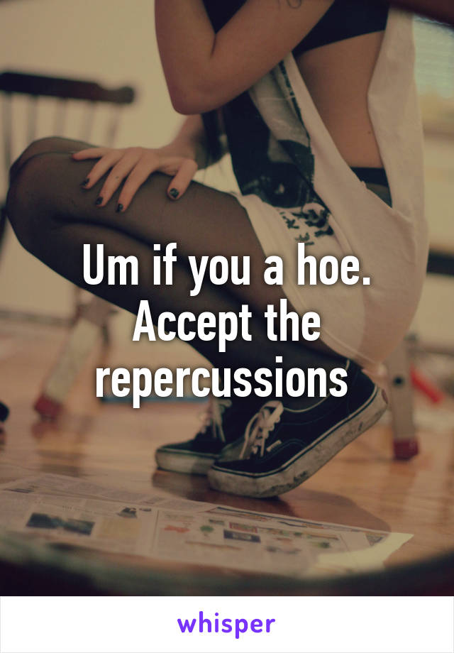 Um if you a hoe. Accept the repercussions 