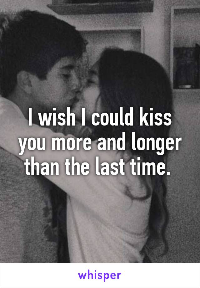I wish I could kiss you more and longer than the last time. 