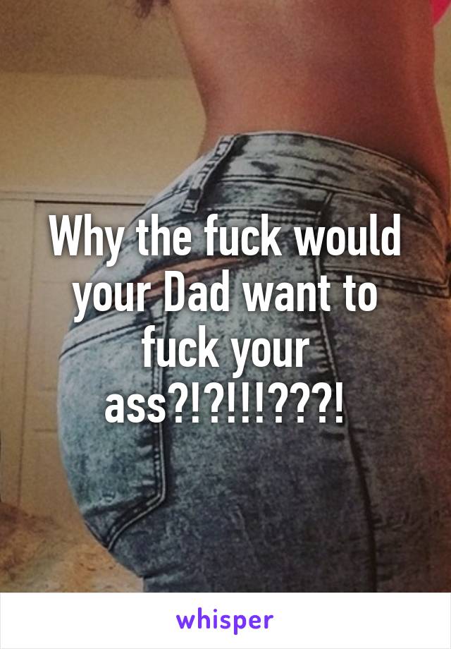 Why the fuck would your Dad want to fuck your ass?!?!!!???!