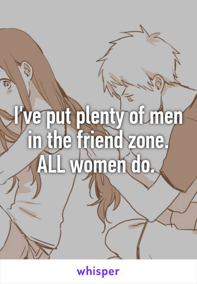 I've put plenty of men in the friend zone. ALL women do. 