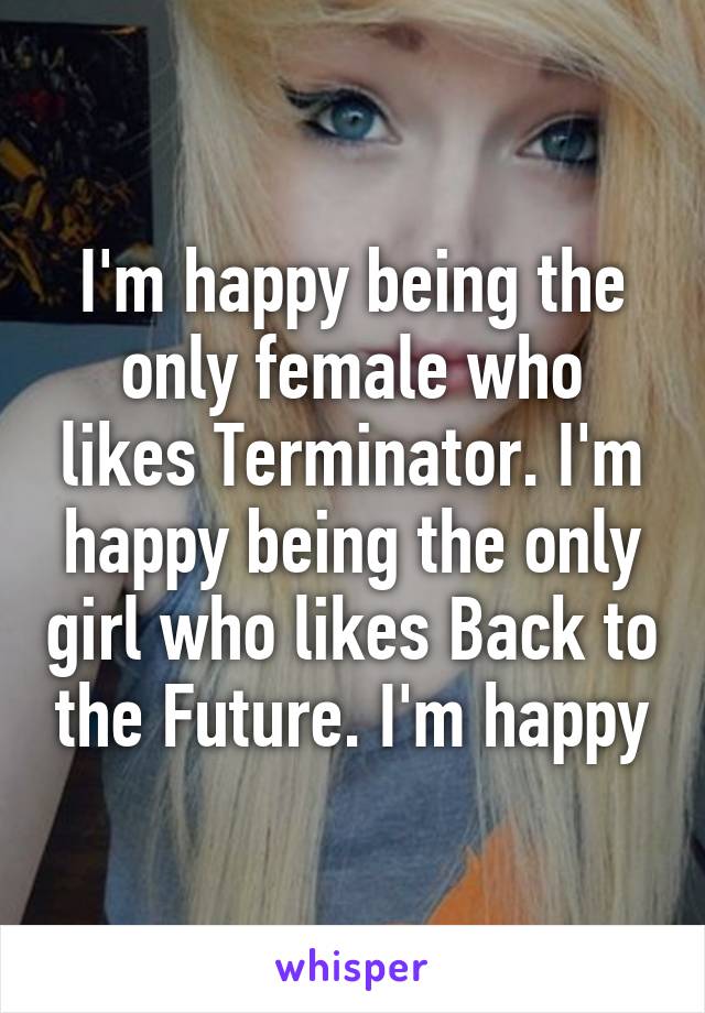 I'm happy being the only female who likes Terminator. I'm happy being the only girl who likes Back to the Future. I'm happy