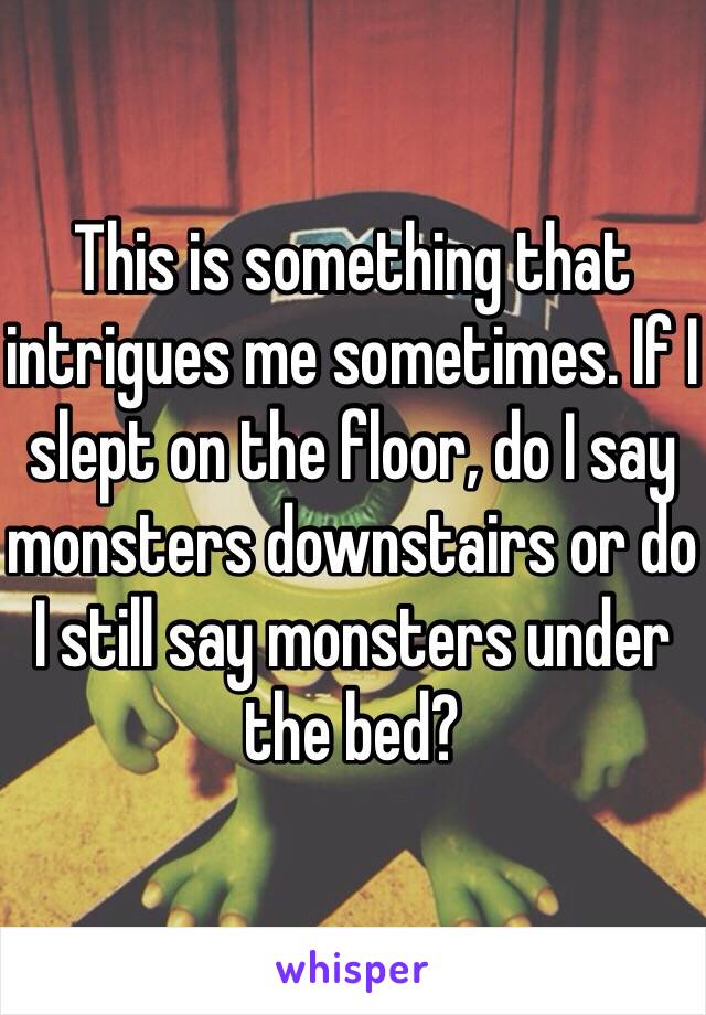 This is something that intrigues me sometimes. If I slept on the floor, do I say monsters downstairs or do I still say monsters under the bed?