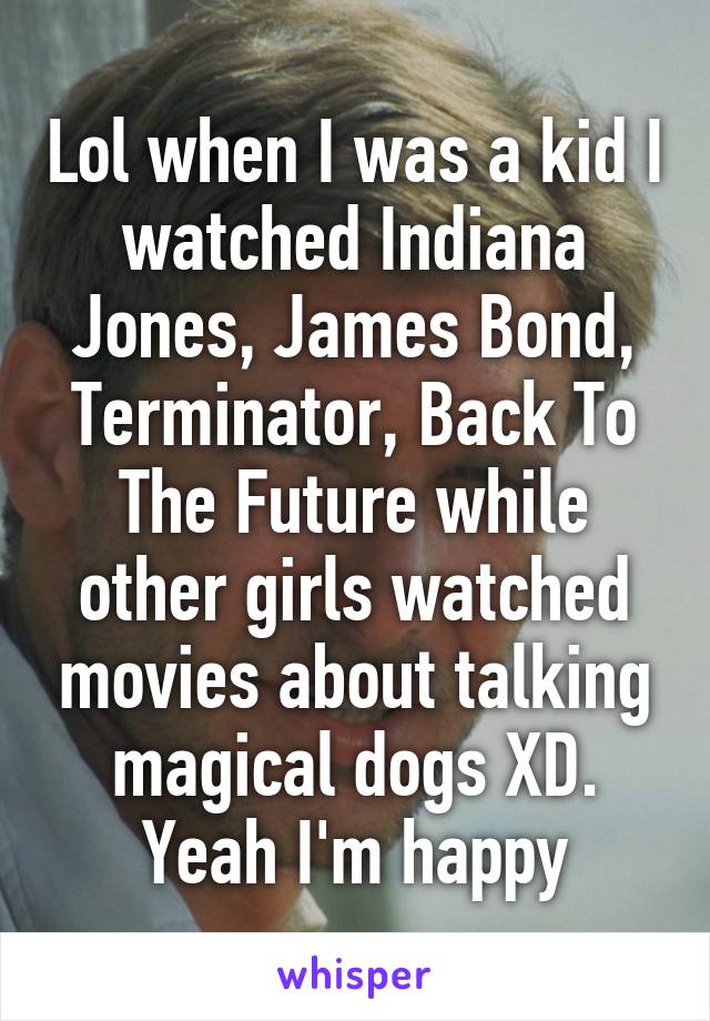 Lol when I was a kid I watched Indiana Jones, James Bond, Terminator, Back To The Future while other girls watched movies about talking magical dogs XD. Yeah I'm happy