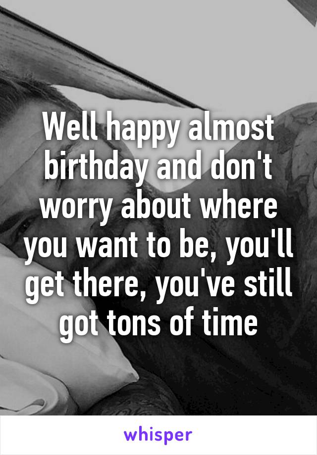 Well happy almost birthday and don't worry about where you want to be, you'll get there, you've still got tons of time