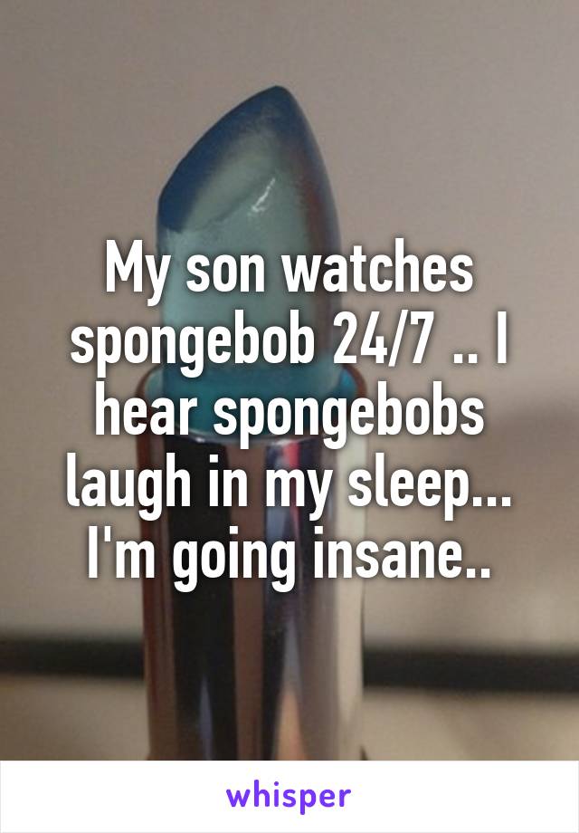 My son watches spongebob 24/7 .. I hear spongebobs laugh in my sleep... I'm going insane..