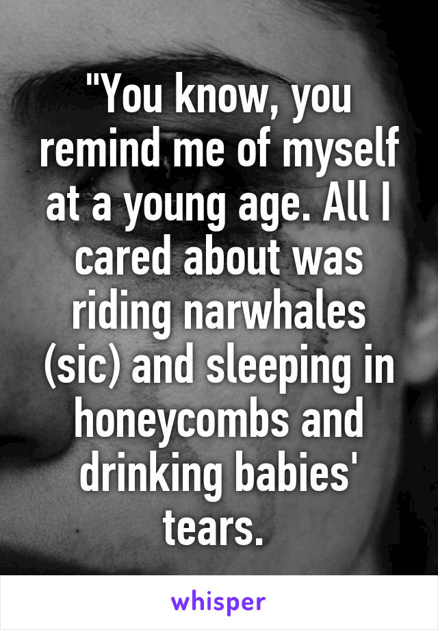 "You know, you remind me of myself at a young age. All I cared about was riding narwhales (sic) and sleeping in honeycombs and drinking babies' tears. 