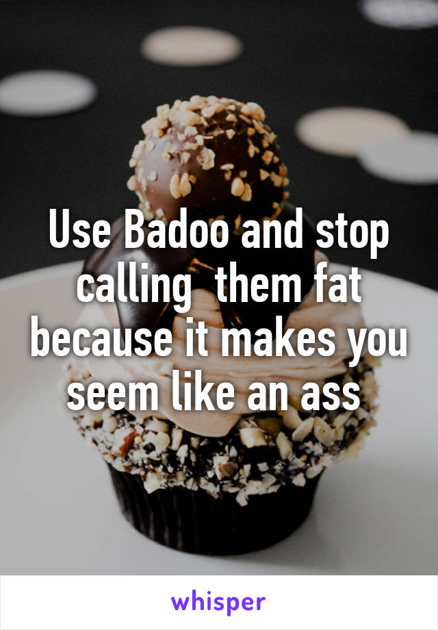 Use Badoo and stop calling  them fat because it makes you seem like an ass 