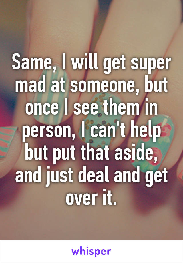 Same, I will get super mad at someone, but once I see them in person, I can't help but put that aside, and just deal and get over it.