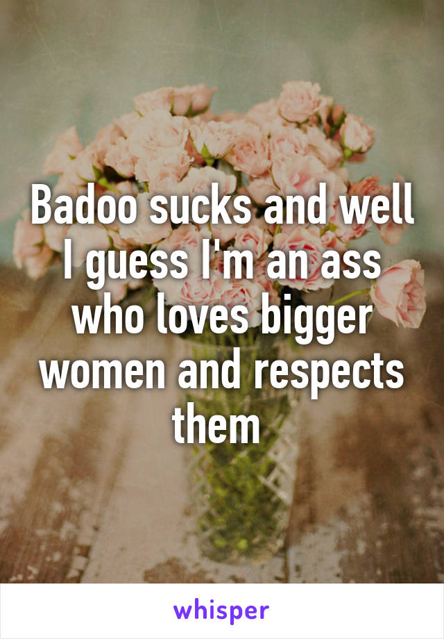 Badoo sucks and well I guess I'm an ass who loves bigger women and respects them 