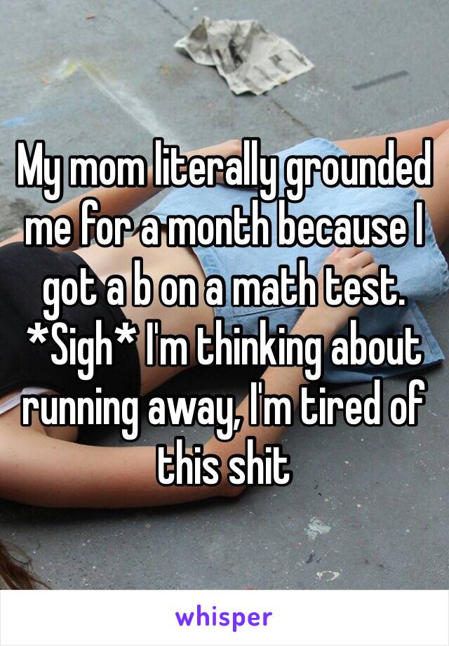 My mom literally grounded me for a month because I got a b on a math test. *Sigh* I'm thinking about running away, I'm tired of this shit