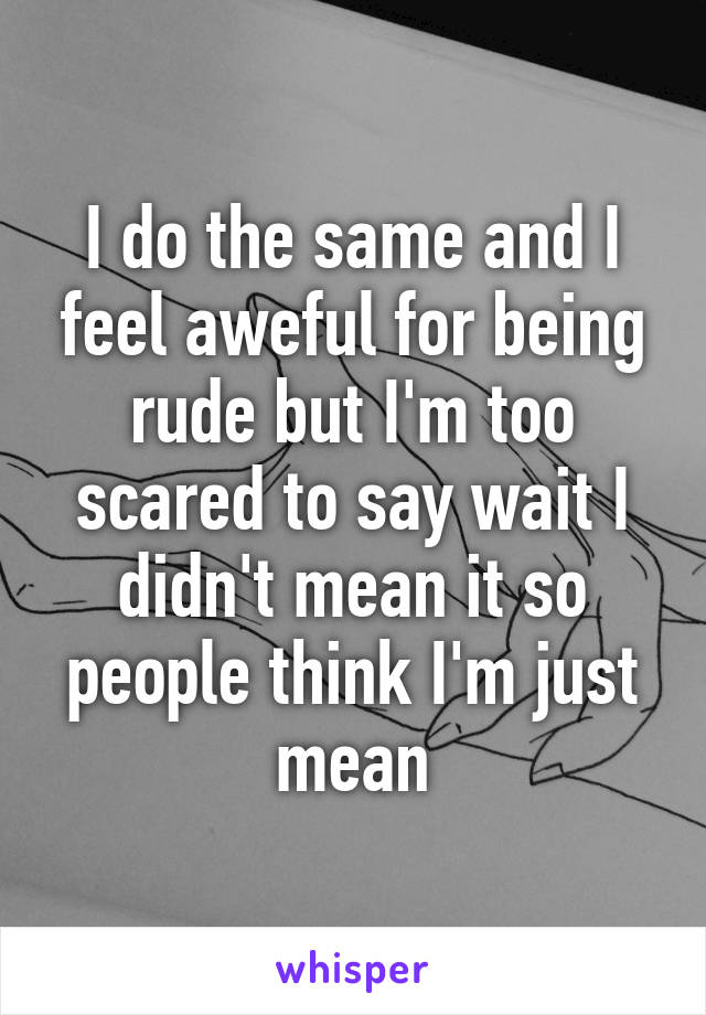 I do the same and I feel aweful for being rude but I'm too scared to say wait I didn't mean it so people think I'm just mean